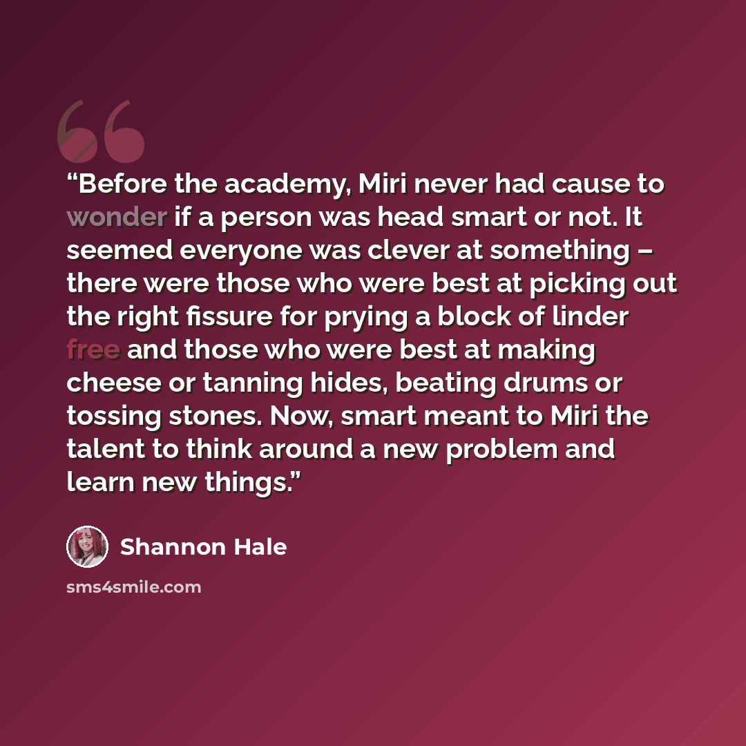 “Before the academy, Miri never had cause to wonder if a person was head smart or not. It seemed everyone was clever at something – there were those who were best at picking out the right fissure for prying a block of linder free and those who were best at making cheese or tanning hides, beating…” quote by Shannon Hale