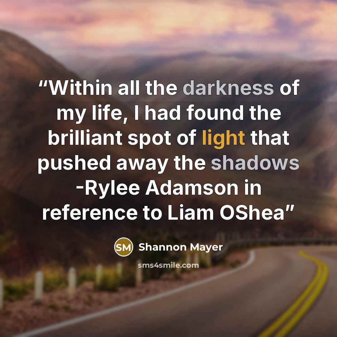 “Within all the darkness of my life, I had found the brilliant spot of light that pushed away the shadows -Rylee Adamson in reference to Liam OShea” quote by Shannon Mayer