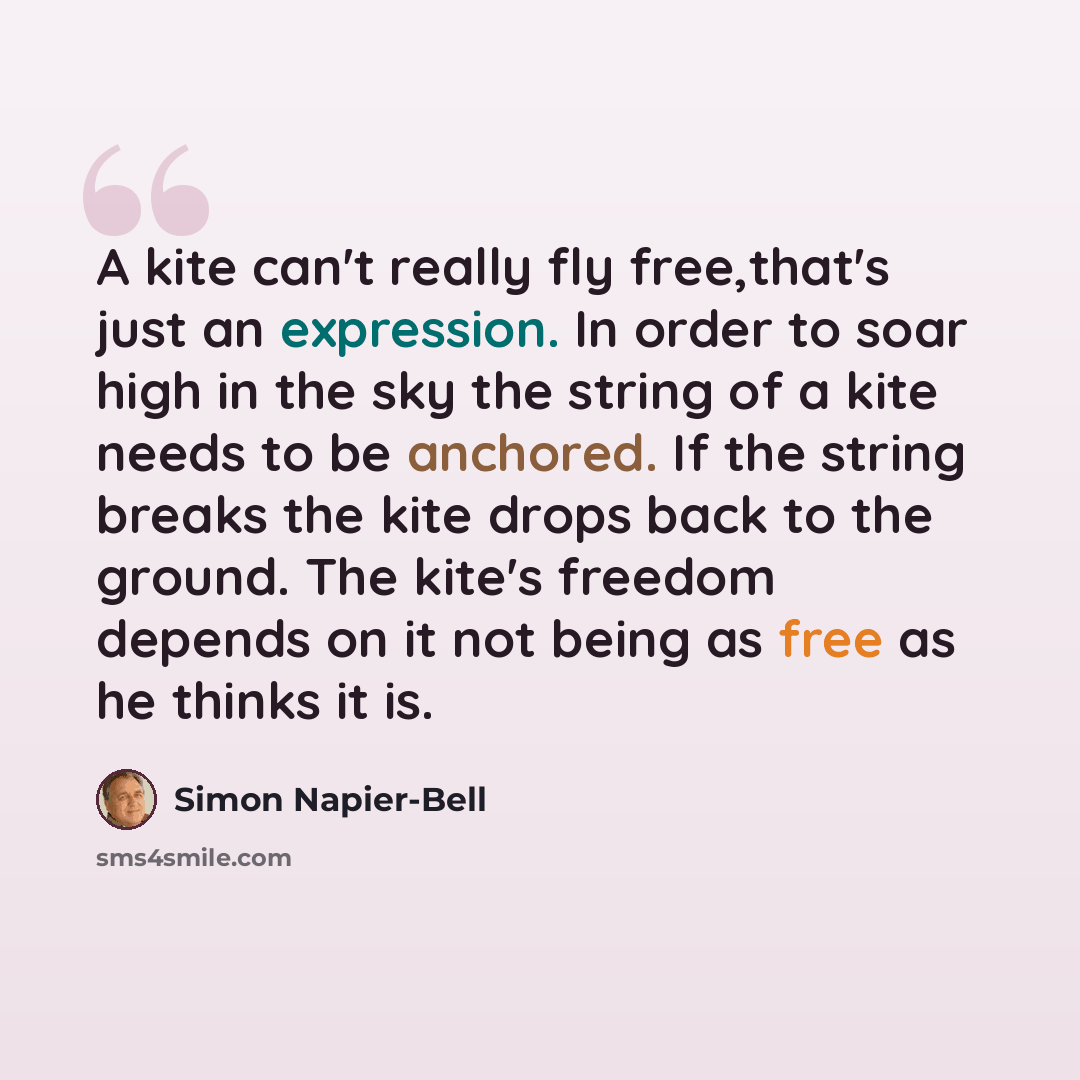 “A kite can't really fly free,that's just an expression. In order to soar high in the sky the string of a kite needs to be anchored. If the string breaks the kite drops back to the ground. The kite's freedom depends on it not being as free as he thinks it is.” quote by Simon Napier-Bell