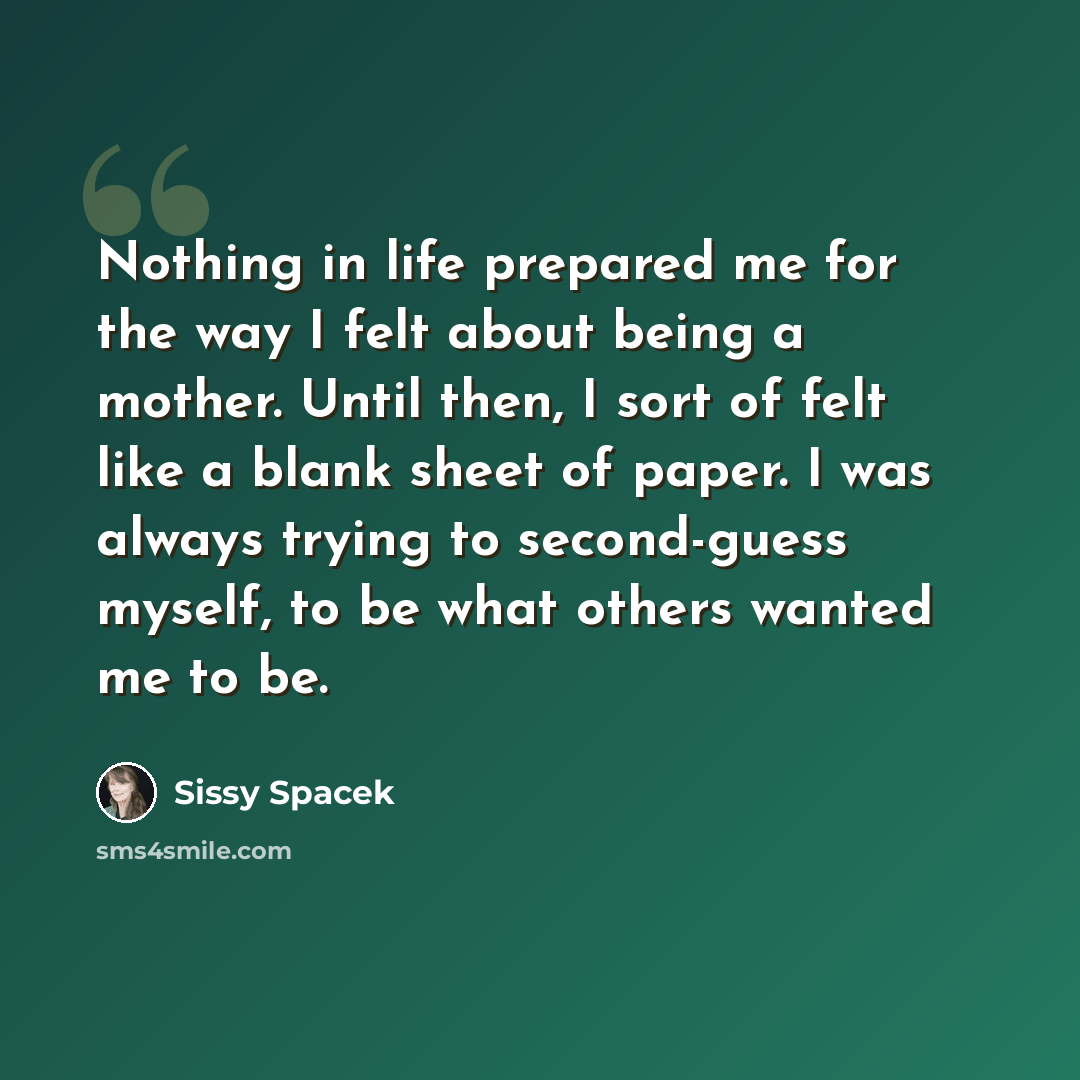 “Nothing in life prepared me for the way I felt about being a mother. Until then, I sort of felt like a blank sheet of paper. I was always trying to second-guess myself, to be what others wanted me to be.” quote by Sissy Spacek