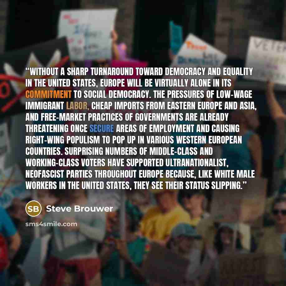 “Without a sharp turnaround toward democracy and equality in the United States, Europe will be virtually alone in its commitment to social democracy. The pressures of low-wage immigrant labor, cheap imports from Eastern Europe and Asia, and free-market practices of governments are already…” quote by Steve Brouwer