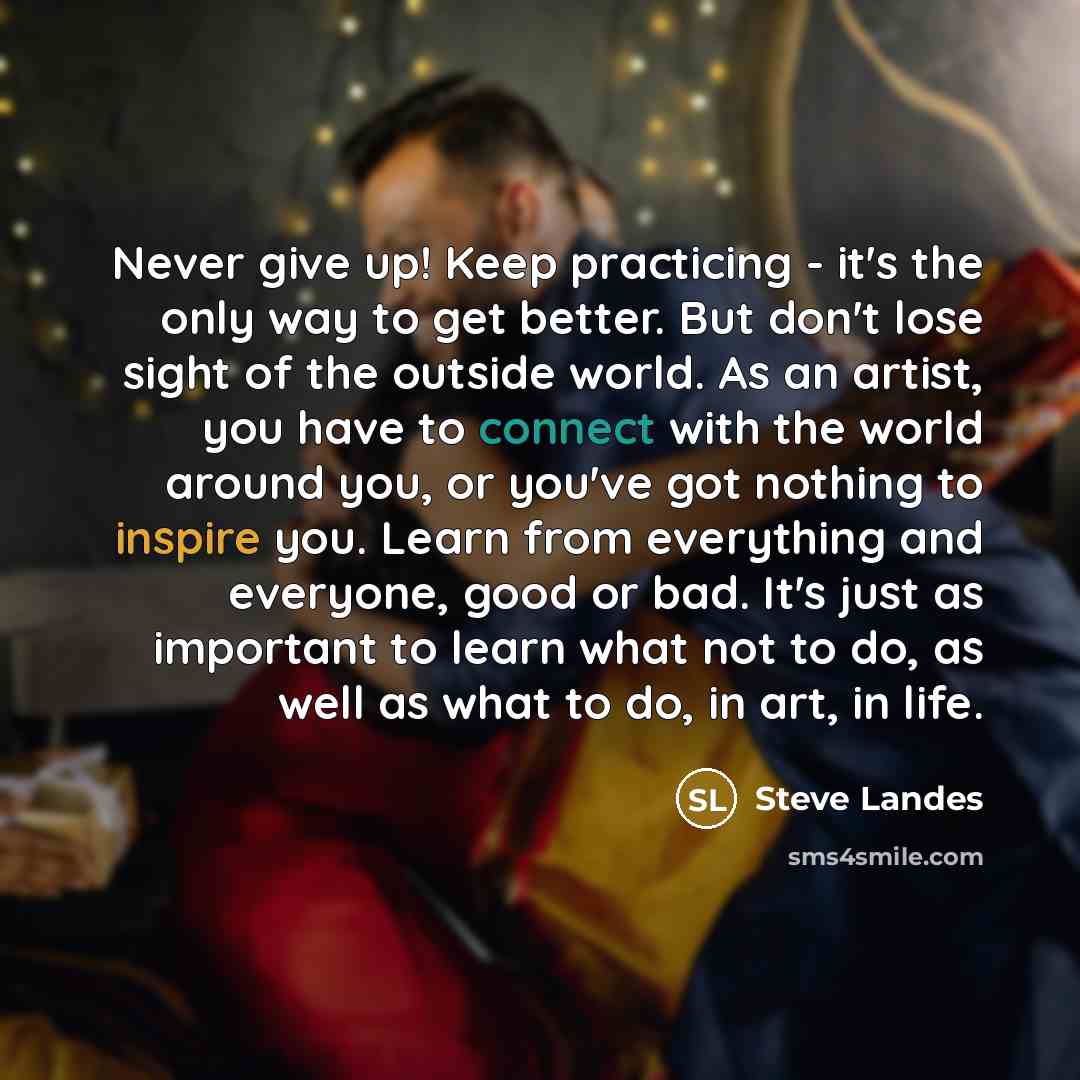 “Never give up! Keep practicing - it's the only way to get better. But don't lose sight of the outside world. As an artist, you have to connect with the world around you, or you've got nothing to inspire you. Learn from everything and everyone, good or bad. It's just as important to learn what not…” quote by Steve Landes