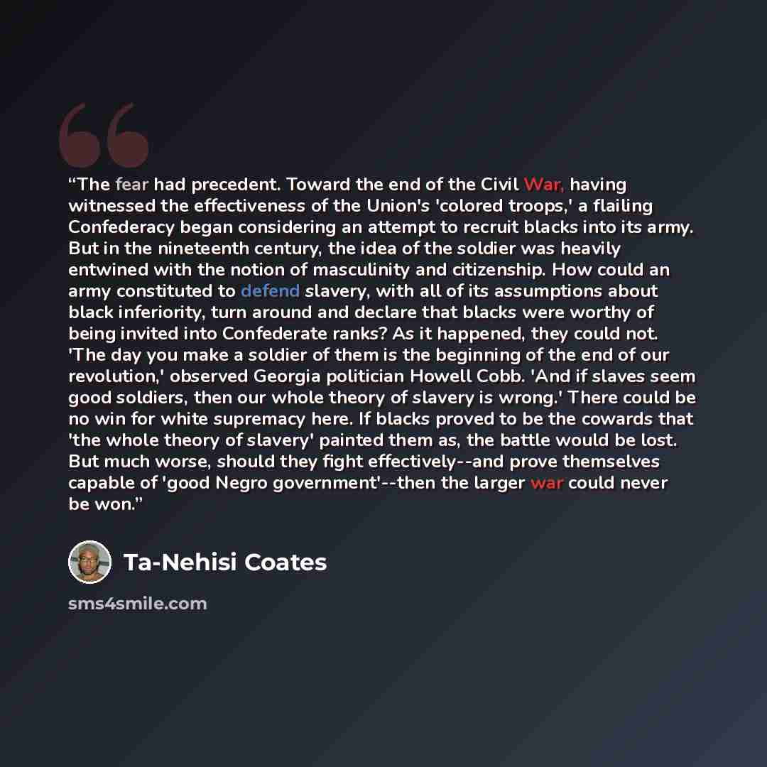 “The fear had precedent. Toward the end of the Civil War, having witnessed the effectiveness of the Union's 'colored troops,' a flailing Confederacy began considering an attempt to recruit blacks into its army. But in the nineteenth century, the idea of the soldier was heavily entwined with the…” quote by Ta-Nehisi Coates
