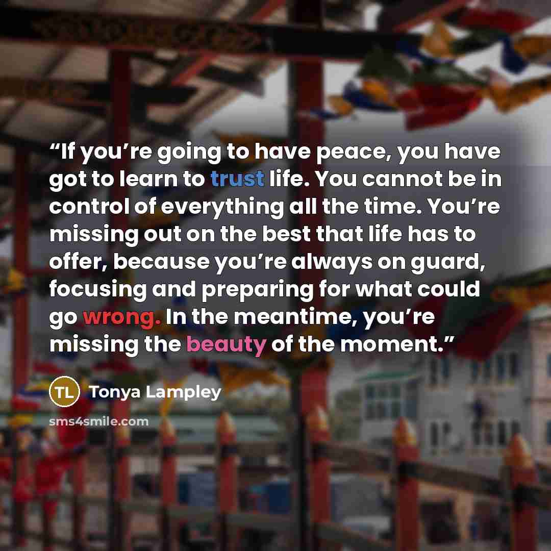 “If you’re going to have peace, you have got to learn to trust life. You cannot be in control of everything all the time. You’re missing out on the best that life has to offer, because you’re always on guard, focusing and preparing for what could go wrong. In the meantime, you’re missing the beauty…” quote by Tonya Lampley