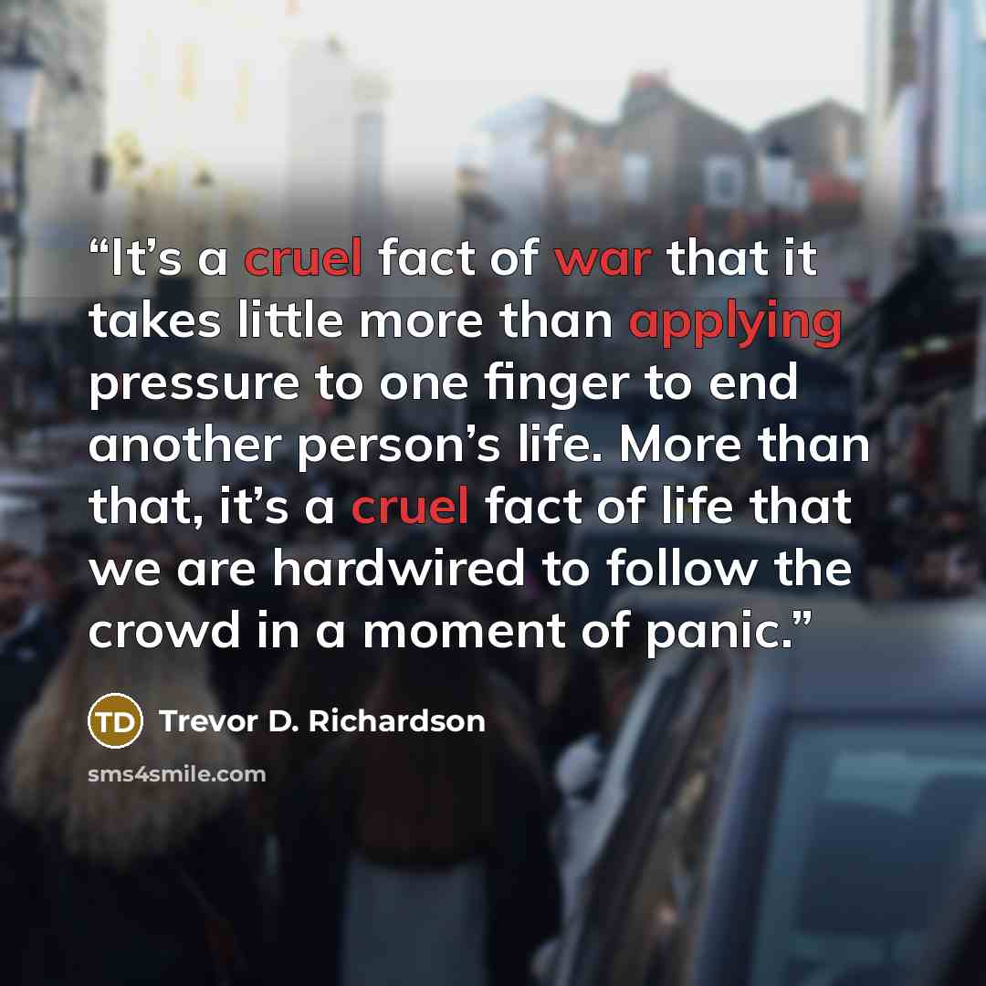 “It’s a cruel fact of war that it takes little more than applying pressure to one finger to end another person’s life. More than that, it’s a cruel fact of life that we are hardwired to follow the crowd in a moment of panic.” quote by Trevor D. Richardson