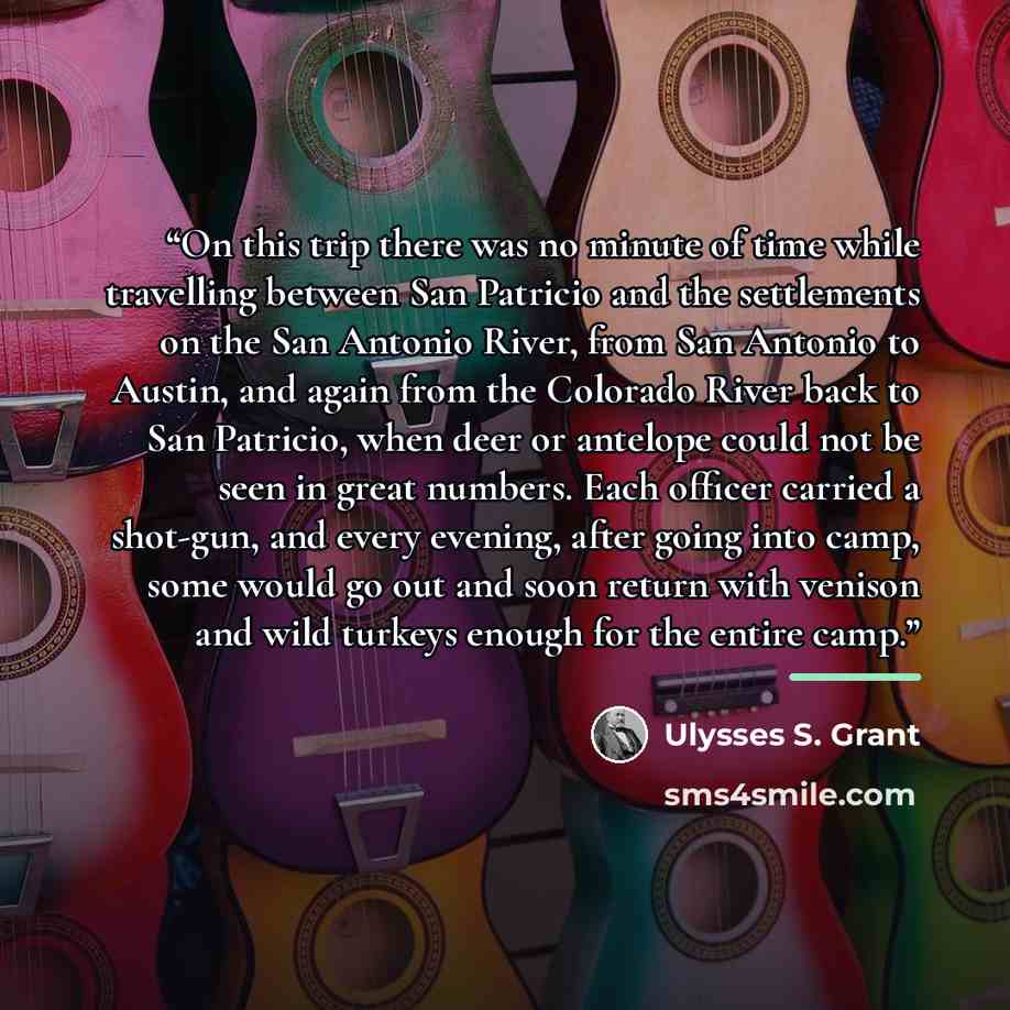 “On this trip there was no minute of time while travelling between San Patricio and the settlements on the San Antonio River, from San Antonio to Austin, and again from the Colorado River back to San Patricio, when deer or antelope could not be seen in great numbers. Each officer carried a…” quote by Ulysses S. Grant