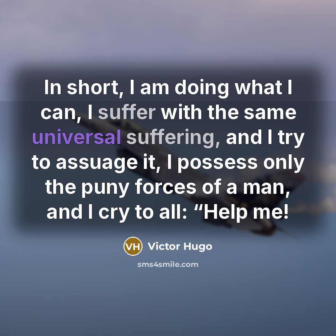 “In short, I am doing what I can, I suffer with the same universal suffering, and I try to assuage it, I possess only the puny forces of a man, and I cry to all: “Help me!” quote by Victor Hugo