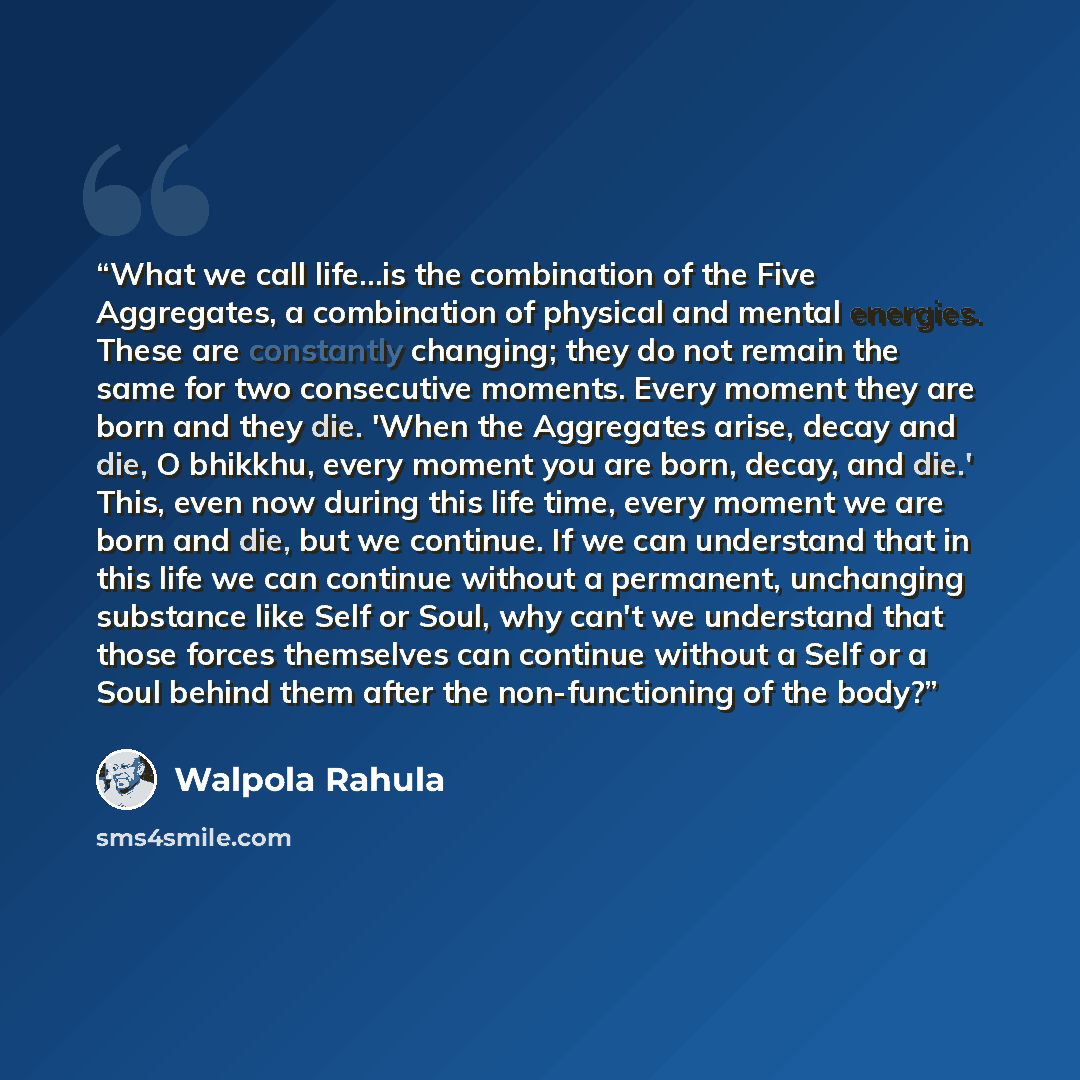 “What we call life...is the combination of the Five Aggregates, a combination of physical and mental energies. These are constantly changing; they do not remain the same for two consecutive moments. Every moment they are born and they die. 'When the Aggregates arise, decay and die, O bhikkhu, every…” quote by Walpola Rahula