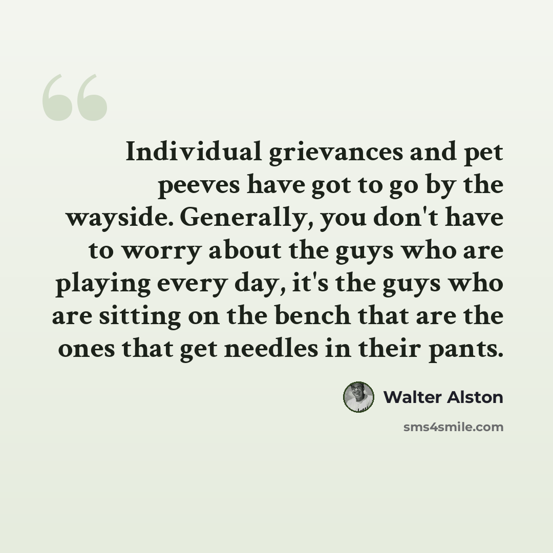 “Individual grievances and pet peeves have got to go by the wayside. Generally, you don't have to worry about the guys who are playing every day, it's the guys who are sitting on the bench that are the ones that get needles in their pants.” quote by Walter Alston