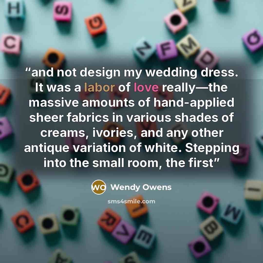 “and not design my wedding dress. It was a labor of love really—the massive amounts of hand-applied sheer fabrics in various shades of creams, ivories, and any other antique variation of white. Stepping into the small room, the first” quote by Wendy Owens