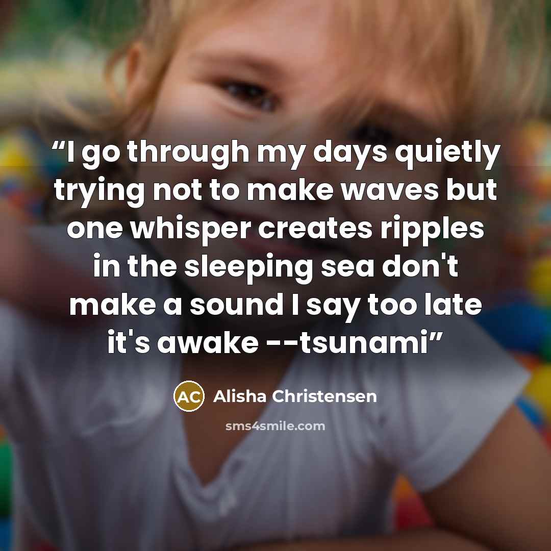 “I go through my days quietly trying not to make waves but one whisper creates ripples in the sleeping sea don't make a sound I say too late it's awake --tsunami” quote by Alisha Christensen