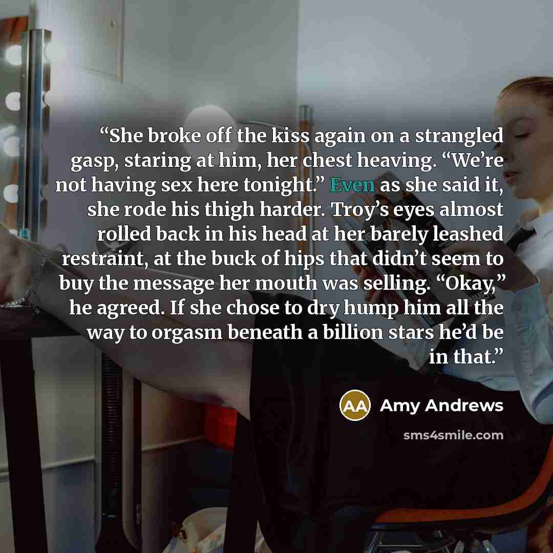 “She broke off the kiss again on a strangled gasp, staring at him, her chest heaving. “We’re not having sex here tonight.” Even as she said it, she rode his thigh harder. Troy’s eyes almost rolled back in his head at her barely leashed restraint, at the buck of hips that didn’t seem to buy the…” quote by Amy Andrews