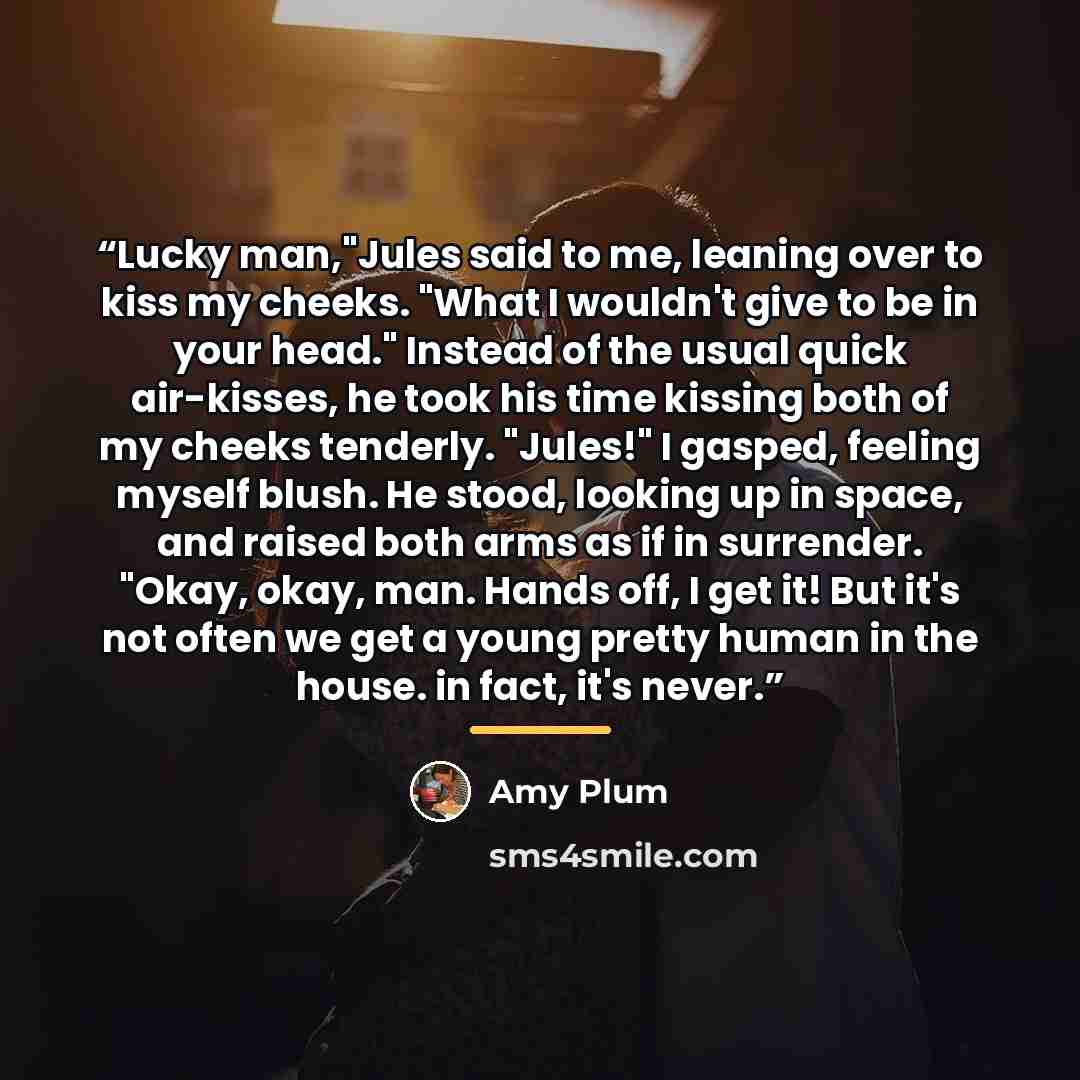 “Lucky man,"Jules said to me, leaning over to kiss my cheeks. "What I wouldn't give to be in your head." Instead of the usual quick air-kisses, he took his time kissing both of my cheeks tenderly. "Jules!" I gasped, feeling myself blush. He stood, looking up in space, and raised both arms as if in…” quote by Amy Plum