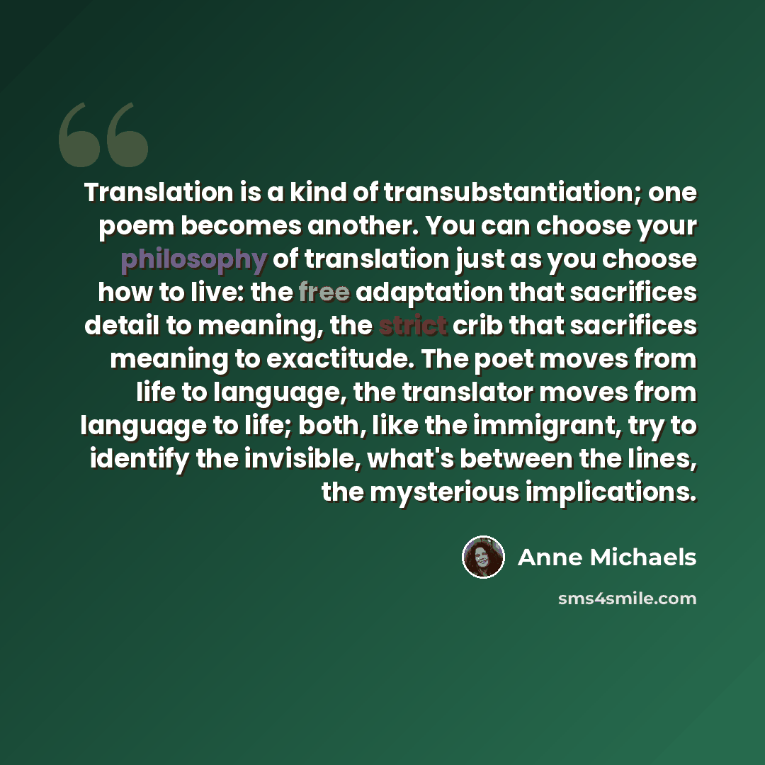 “Translation is a kind of transubstantiation; one poem becomes another. You can choose your philosophy of translation just as you choose how to live: the free adaptation that sacrifices detail to meaning, the strict crib that sacrifices meaning to exactitude. The poet moves from life to language…” quote by Anne Michaels