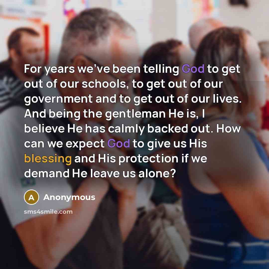 “For years we've been telling God to get out of our schools, to get out of our government and to get out of our lives. And being the gentleman He is, I believe He has calmly backed out. How can we expect God to give us His blessing and His protection if we demand He leave us alone?” quote by Anonymous