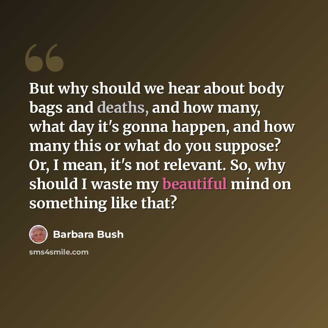 “But why should we hear about body bags and deaths, and how many, what day it's gonna happen, and how many this or what do you suppose? Or, I mean, it's not relevant. So, why should I waste my beautiful mind on something like that?” quote by Barbara Bush