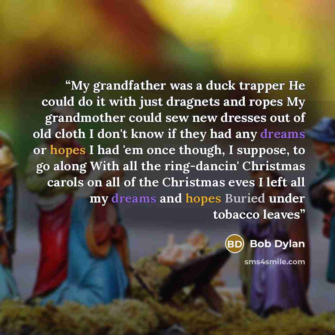 “My grandfather was a duck trapper He could do it with just dragnets and ropes My grandmother could sew new dresses out of old cloth I don't know if they had any dreams or hopes I had 'em once though, I suppose, to go along With all the ring-dancin' Christmas carols on all of the Christmas eves I…” quote by Bob Dylan
