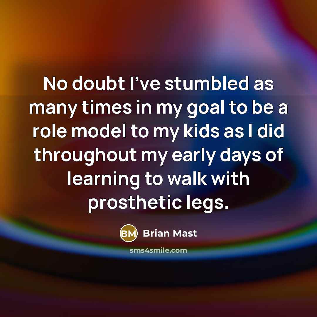 “No doubt I've stumbled as many times in my goal to be a role model to my kids as I did throughout my early days of learning to walk with prosthetic legs.” quote by Brian Mast