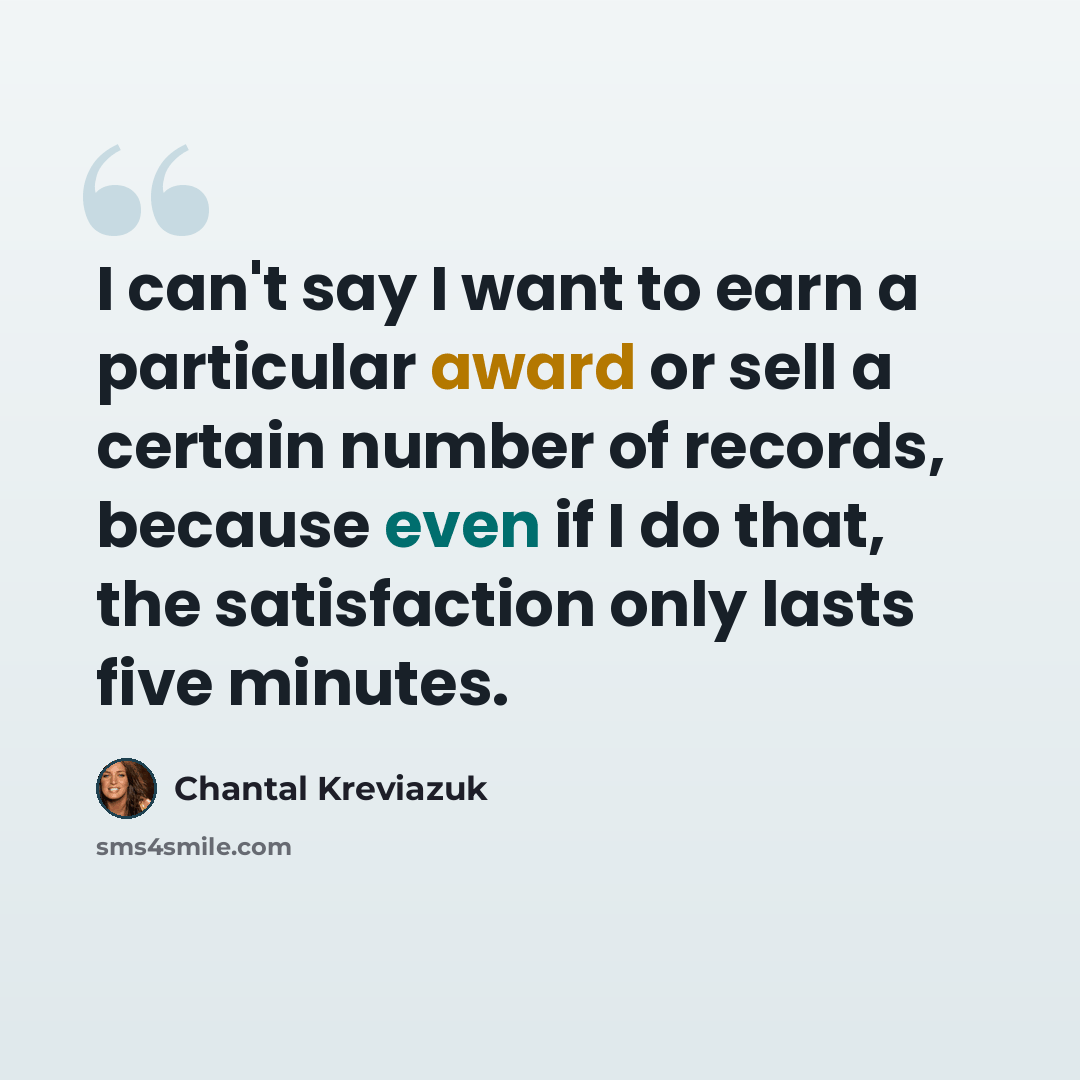 “I can't say I want to earn a particular award or sell a certain number of records, because even if I do that, the satisfaction only lasts five minutes.” quote by Chantal Kreviazuk