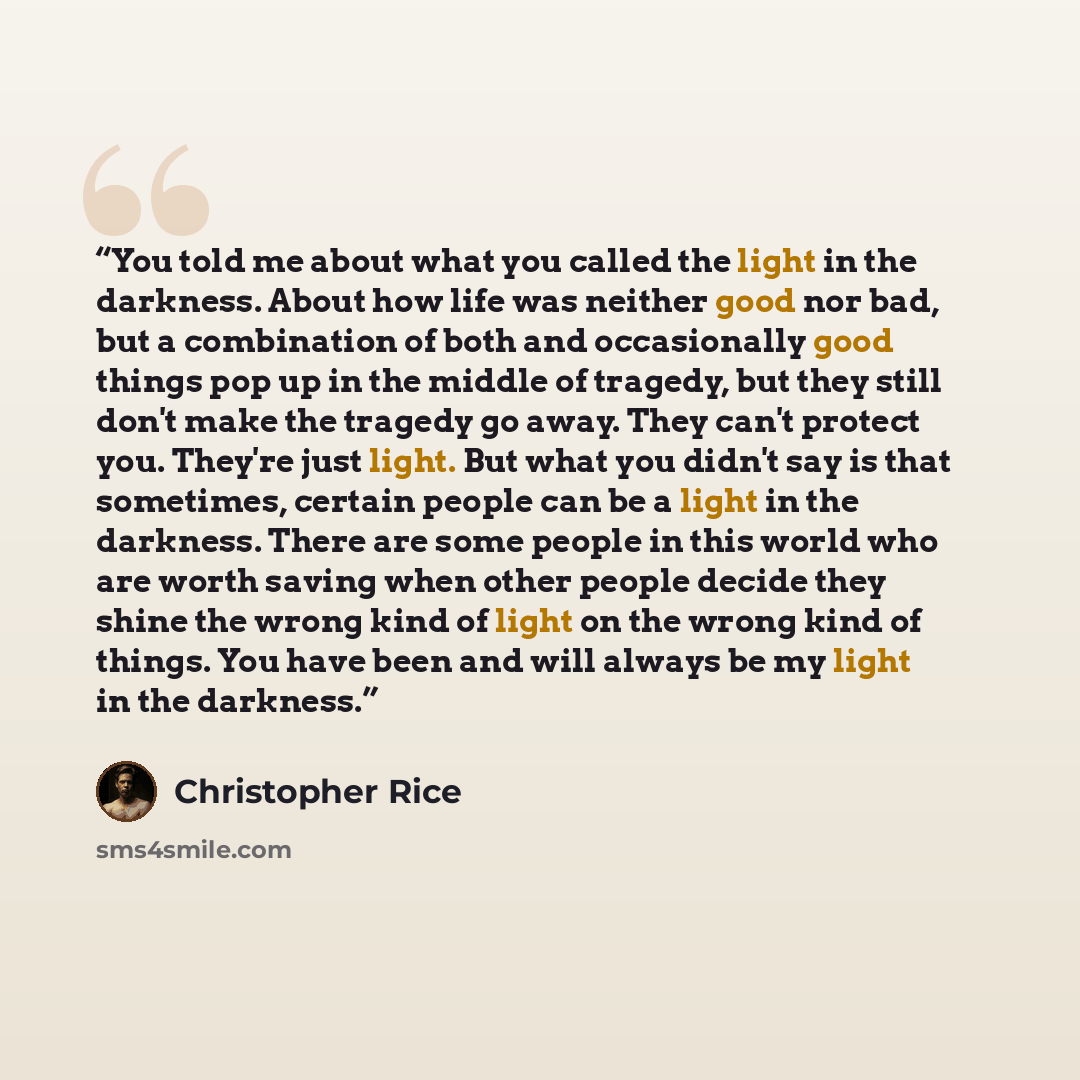“You told me about what you called the light in the darkness. About how life was neither good nor bad, but a combination of both and occasionally good things pop up in the middle of tragedy, but they still don't make the tragedy go away. They can't protect you. They're just light. But what you…” quote by Christopher Rice