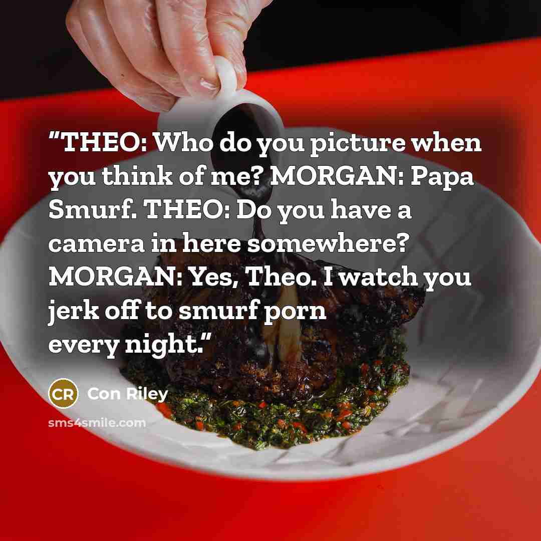 “THEO: Who do you picture when you think of me? MORGAN: Papa Smurf. THEO: Do you have a camera in here somewhere? MORGAN: Yes, Theo. I watch you jerk off to smurf porn every night.” quote by Con Riley