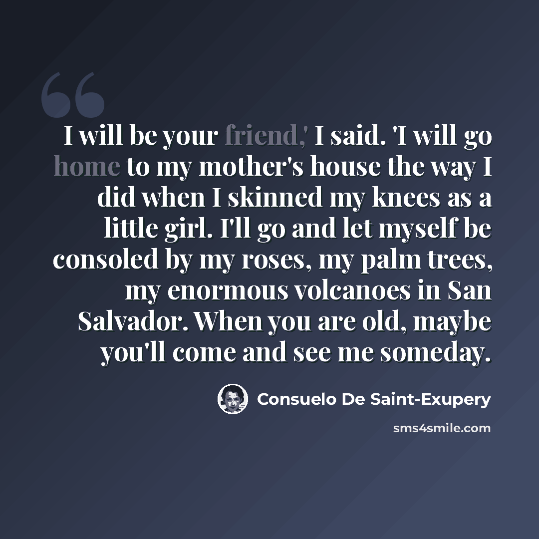 “I will be your friend,' I said. 'I will go home to my mother's house the way I did when I skinned my knees as a little girl. I'll go and let myself be consoled by my roses, my palm trees, my enormous volcanoes in San Salvador. When you are old, maybe you'll come and see me someday.” quote by Consuelo de Saint-Exupéry
