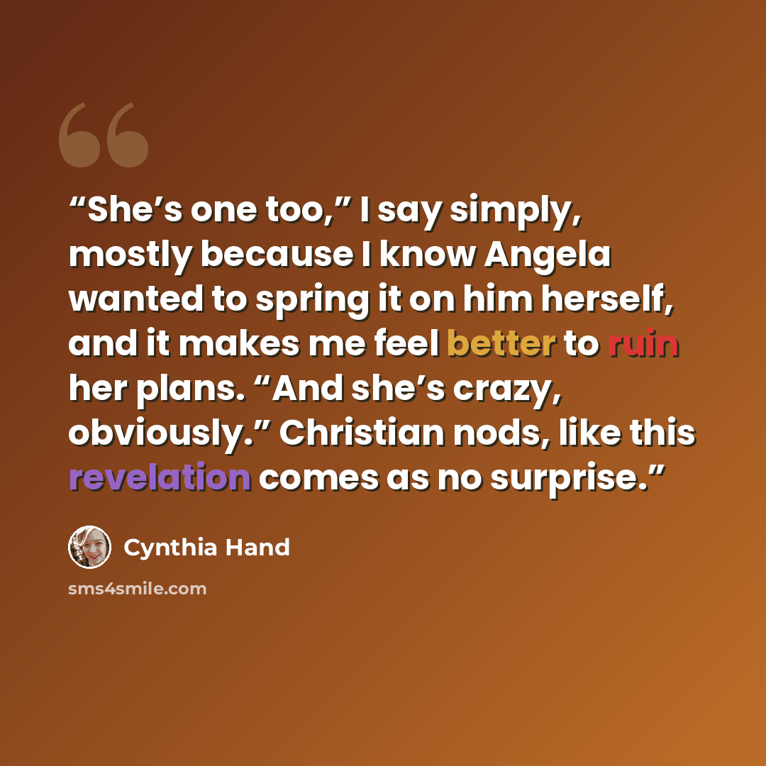 “She’s one too,” I say simply, mostly because I know Angela wanted to spring it on him herself, and it makes me feel better to ruin her plans. “And she’s crazy, obviously.” Christian nods, like this revelation comes as no surprise.” quote by Cynthia Hand