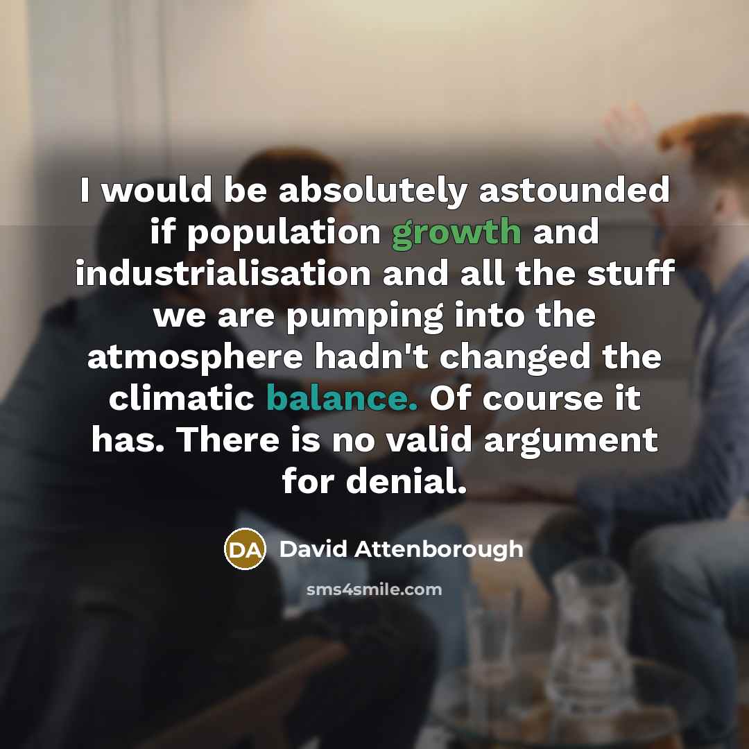 “I would be absolutely astounded if population growth and industrialisation and all the stuff we are pumping into the atmosphere hadn't changed the climatic balance. Of course it has. There is no valid argument for denial.” quote by David Attenborough
