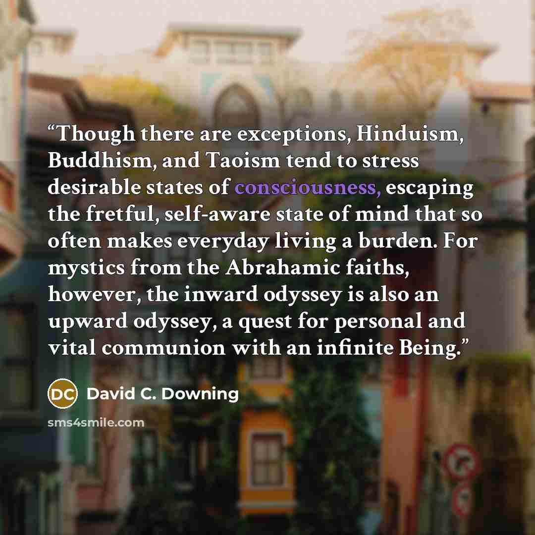 “Though there are exceptions, Hinduism, Buddhism, and Taoism tend to stress desirable states of consciousness, escaping the fretful, self-aware state of mind that so often makes everyday living a burden. For mystics from the Abrahamic faiths, however, the inward odyssey is also an upward odyssey, a…” quote by David C. Downing