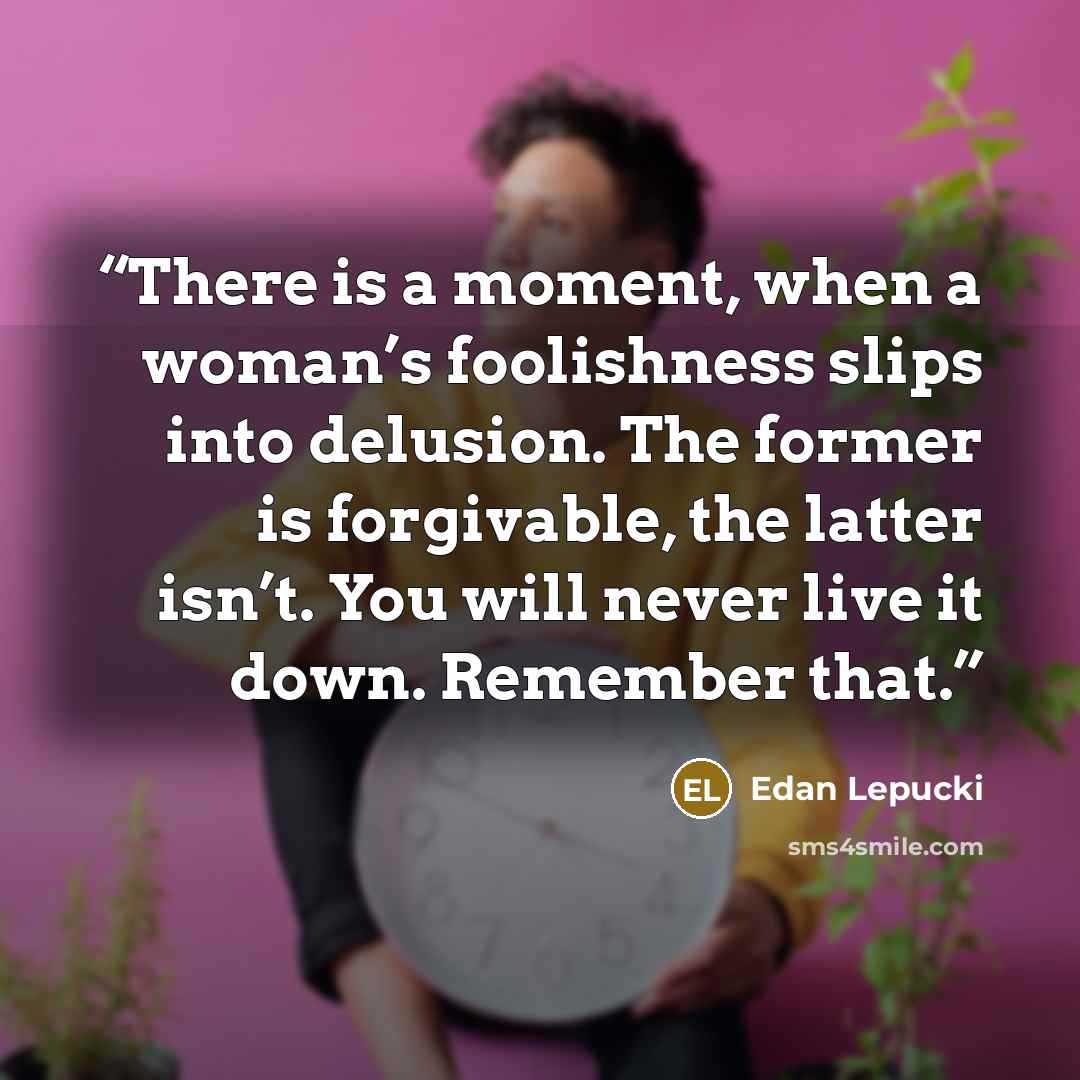 “There is a moment, when a woman’s foolishness slips into delusion. The former is forgivable, the latter isn’t. You will never live it down. Remember that.” quote by Edan Lepucki