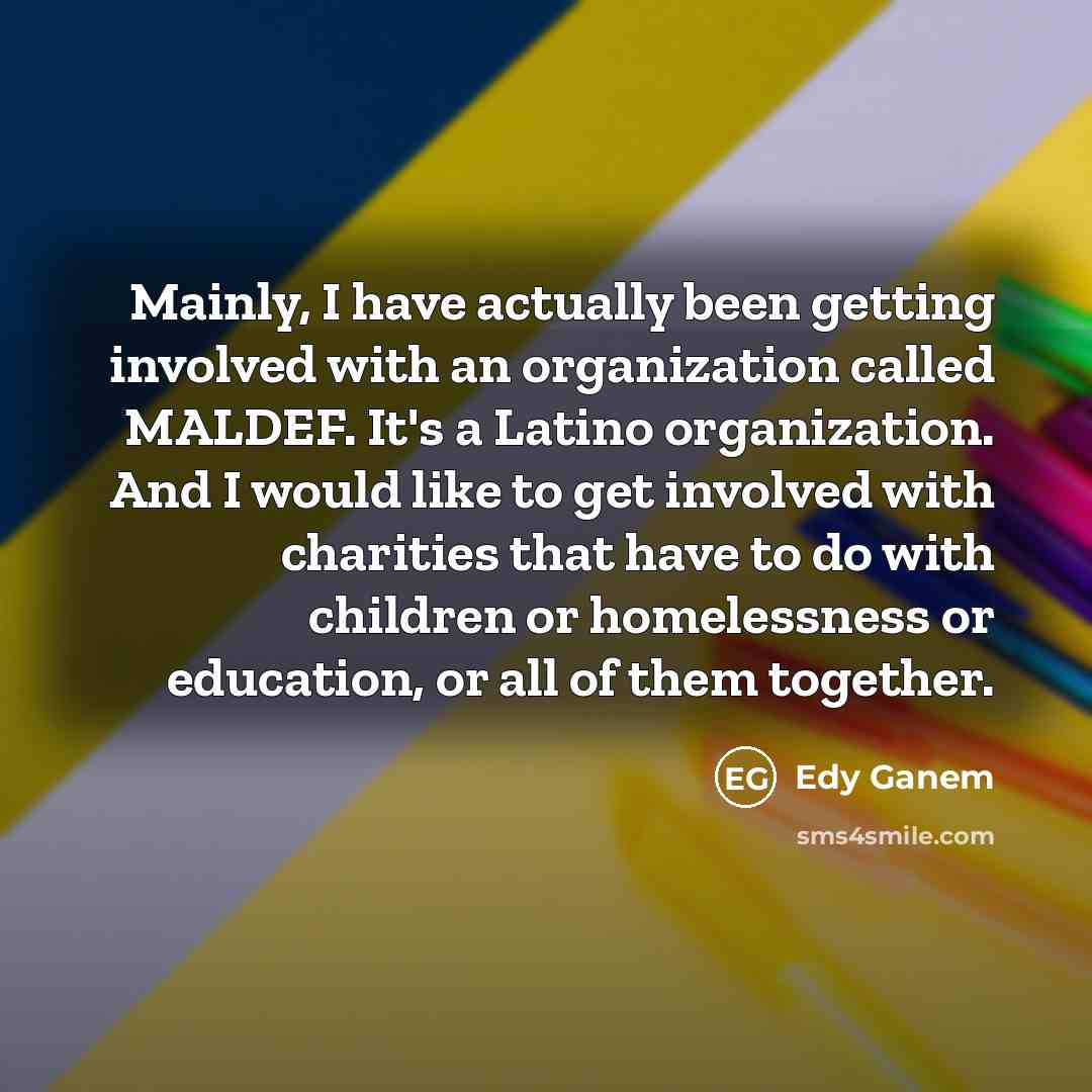 “Mainly, I have actually been getting involved with an organization called MALDEF. It's a Latino organization. And I would like to get involved with charities that have to do with children or homelessness or education, or all of them together.” quote by Edy Ganem