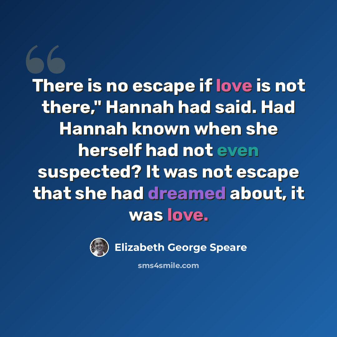 “There is no escape if love is not there," Hannah had said. Had Hannah known when she herself had not even suspected? It was not escape that she had dreamed about, it was love.” quote by Elizabeth George Speare
