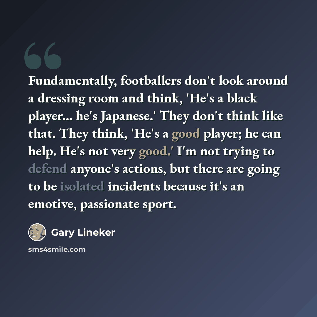 “Fundamentally, footballers don't look around a dressing room and think, 'He's a black player... he's Japanese.' They don't think like that. They think, 'He's a good player; he can help. He's not very good.' I'm not trying to defend anyone's actions, but there are going to be isolated incidents…” quote by Gary Lineker