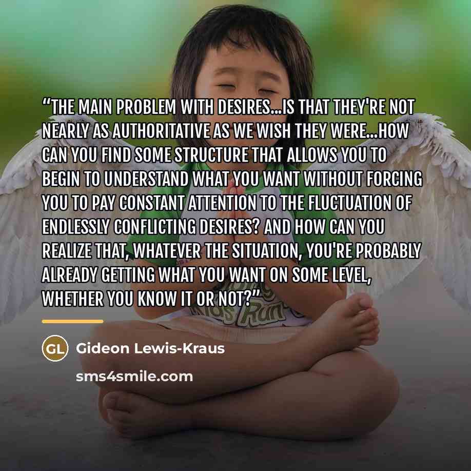 “The main problem with desires...is that they're not nearly as authoritative as we wish they were...How can you find some structure that allows you to begin to understand what you want without forcing you to pay constant attention to the fluctuation of endlessly conflicting desires? ANd how can you…” quote by Gideon Lewis-Kraus