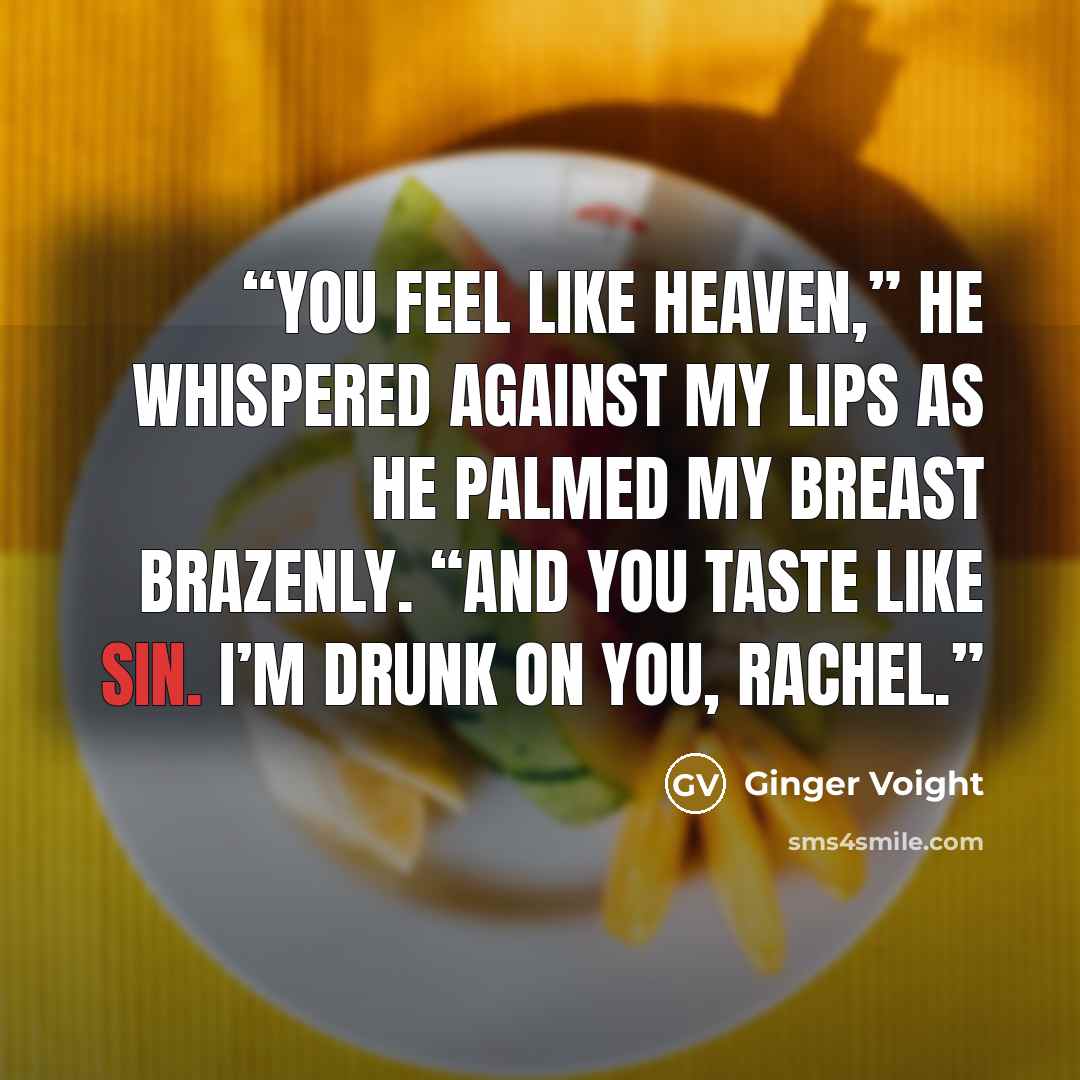 “You feel like heaven,” he whispered against my lips as he palmed my breast brazenly. “And you taste like sin. I’m drunk on you, Rachel.” quote by Ginger Voight