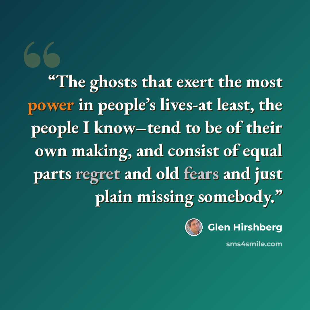 “The ghosts that exert the most power in people’s lives-at least, the people I know–tend to be of their own making, and consist of equal parts regret and old fears and just plain missing somebody.” quote by Glen Hirshberg