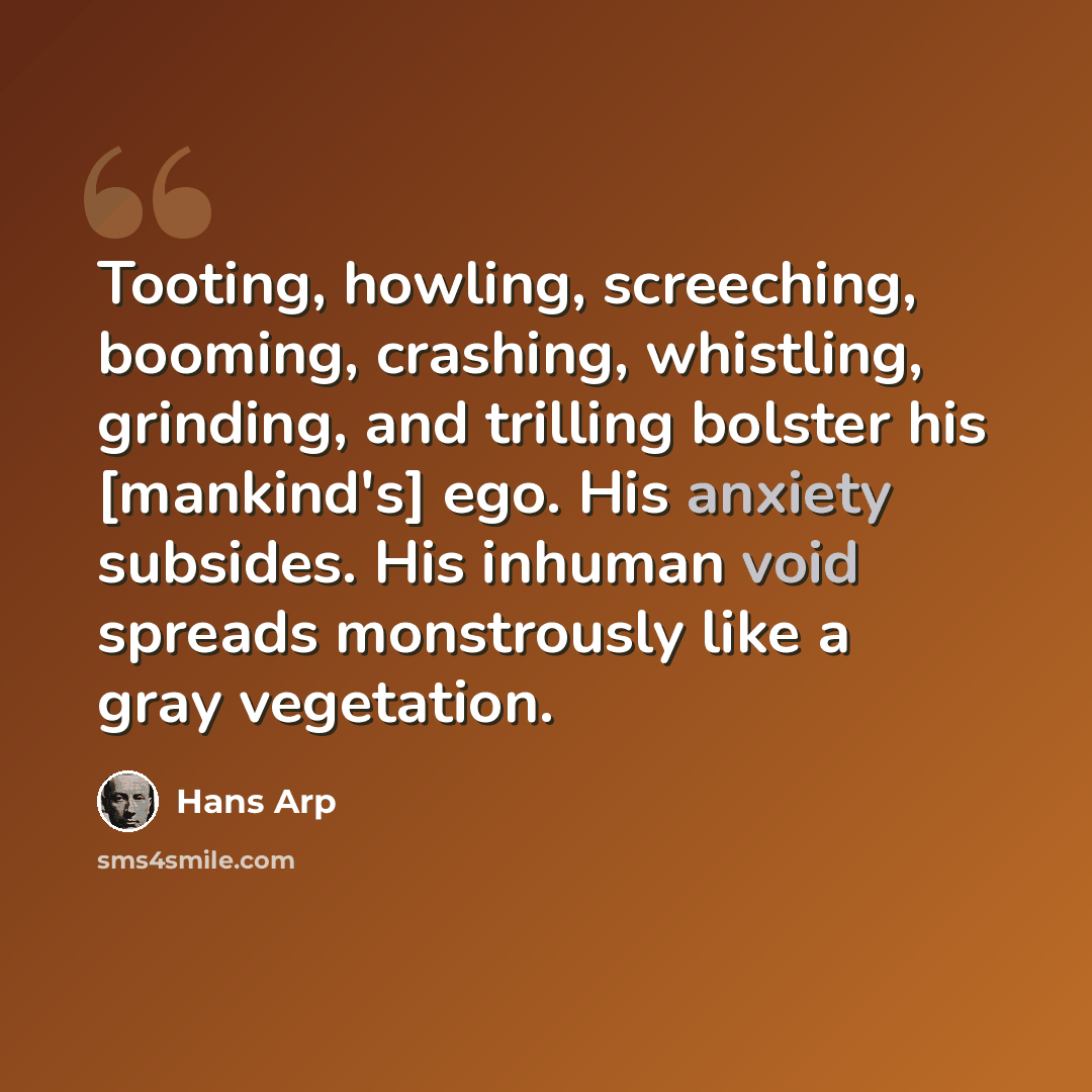 “Tooting, howling, screeching, booming, crashing, whistling, grinding, and trilling bolster his [mankind's] ego. His anxiety subsides. His inhuman void spreads monstrously like a gray vegetation.” quote by Hans Arp
