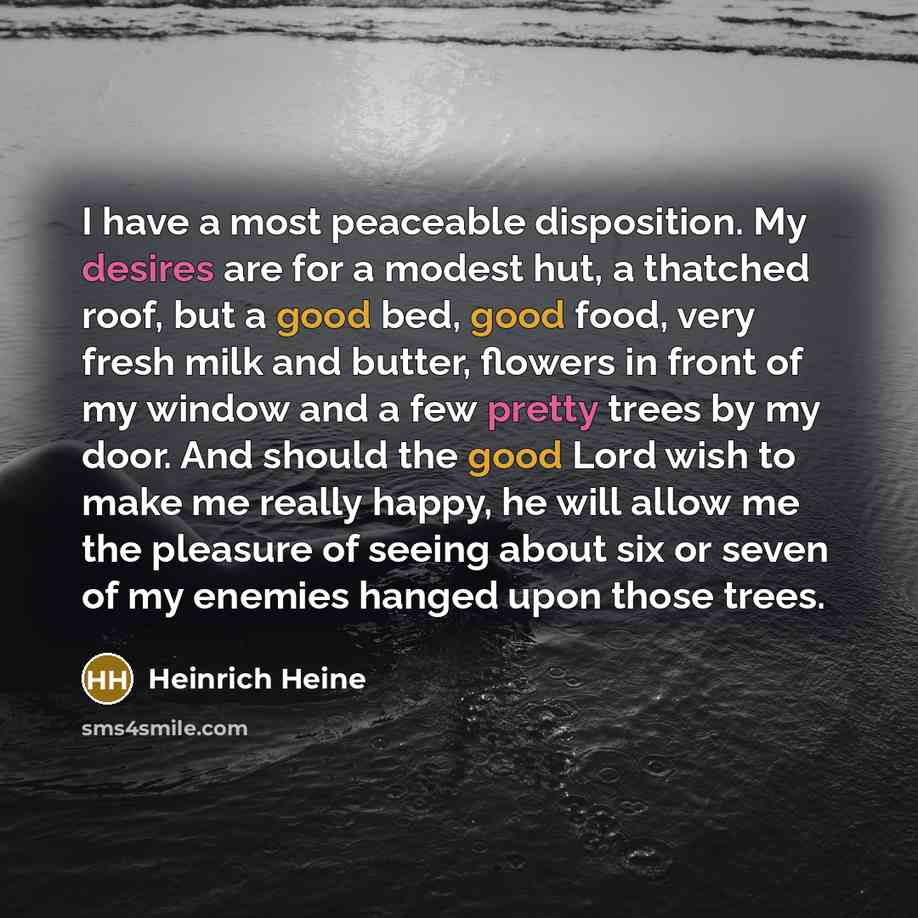 “I have a most peaceable disposition. My desires are for a modest hut, a thatched roof, but a good bed, good food, very fresh milk and butter, flowers in front of my window and a few pretty trees by my door. And should the good Lord wish to make me really happy, he will allow me the pleasure of…” quote by Heinrich Heine