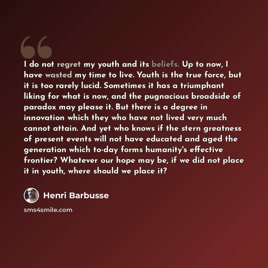 “I do not regret my youth and its beliefs. Up to now, I have wasted my time to live. Youth is the true force, but it is too rarely lucid. Sometimes it has a triumphant liking for what is now, and the pugnacious broadside of paradox may please it. But there is a degree in innovation which they who…” quote by Henri Barbusse
