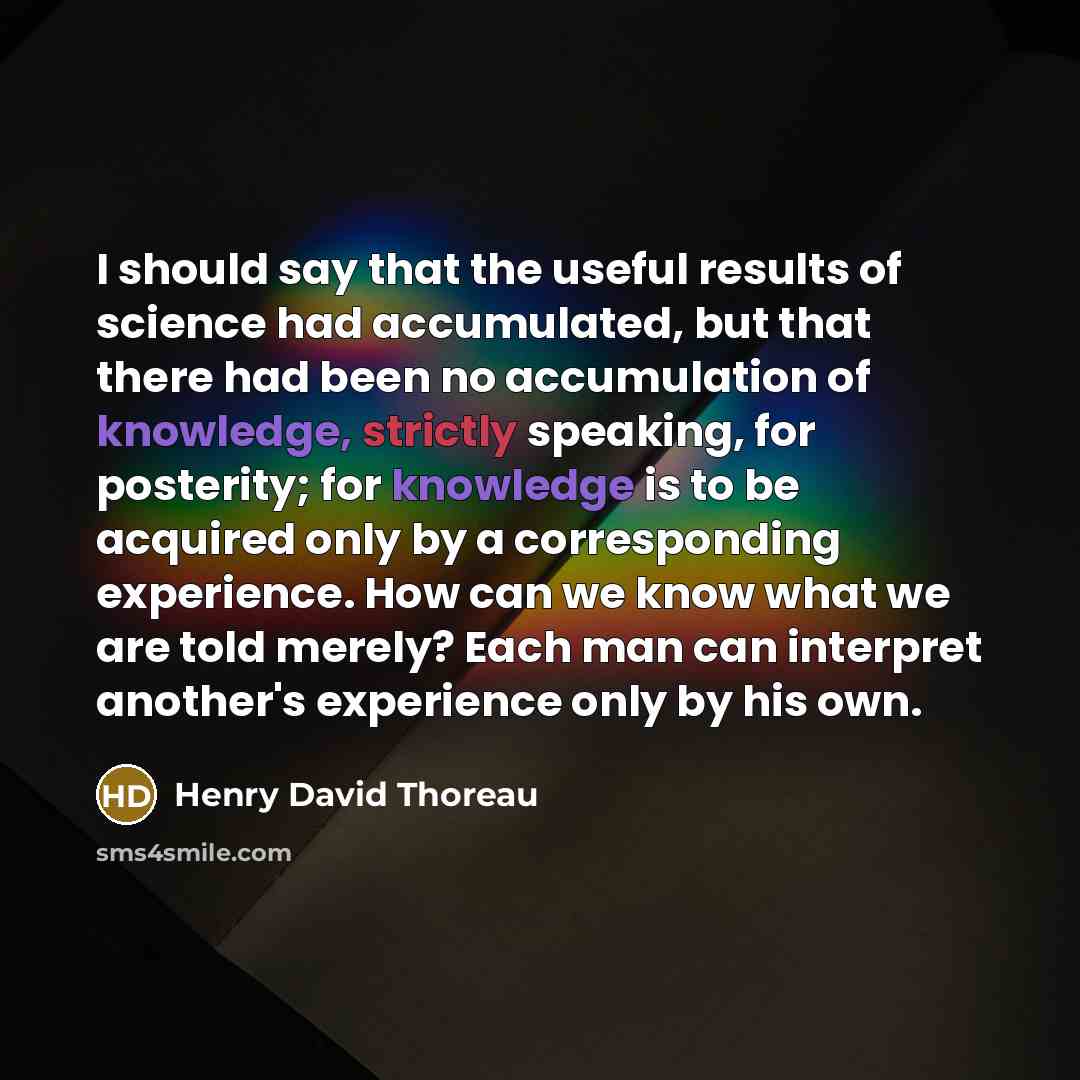 “I should say that the useful results of science had accumulated, but that there had been no accumulation of knowledge, strictly speaking, for posterity; for knowledge is to be acquired only by a corresponding experience. How can we know what we are told merely? Each man can interpret another's…” quote by Henry David Thoreau