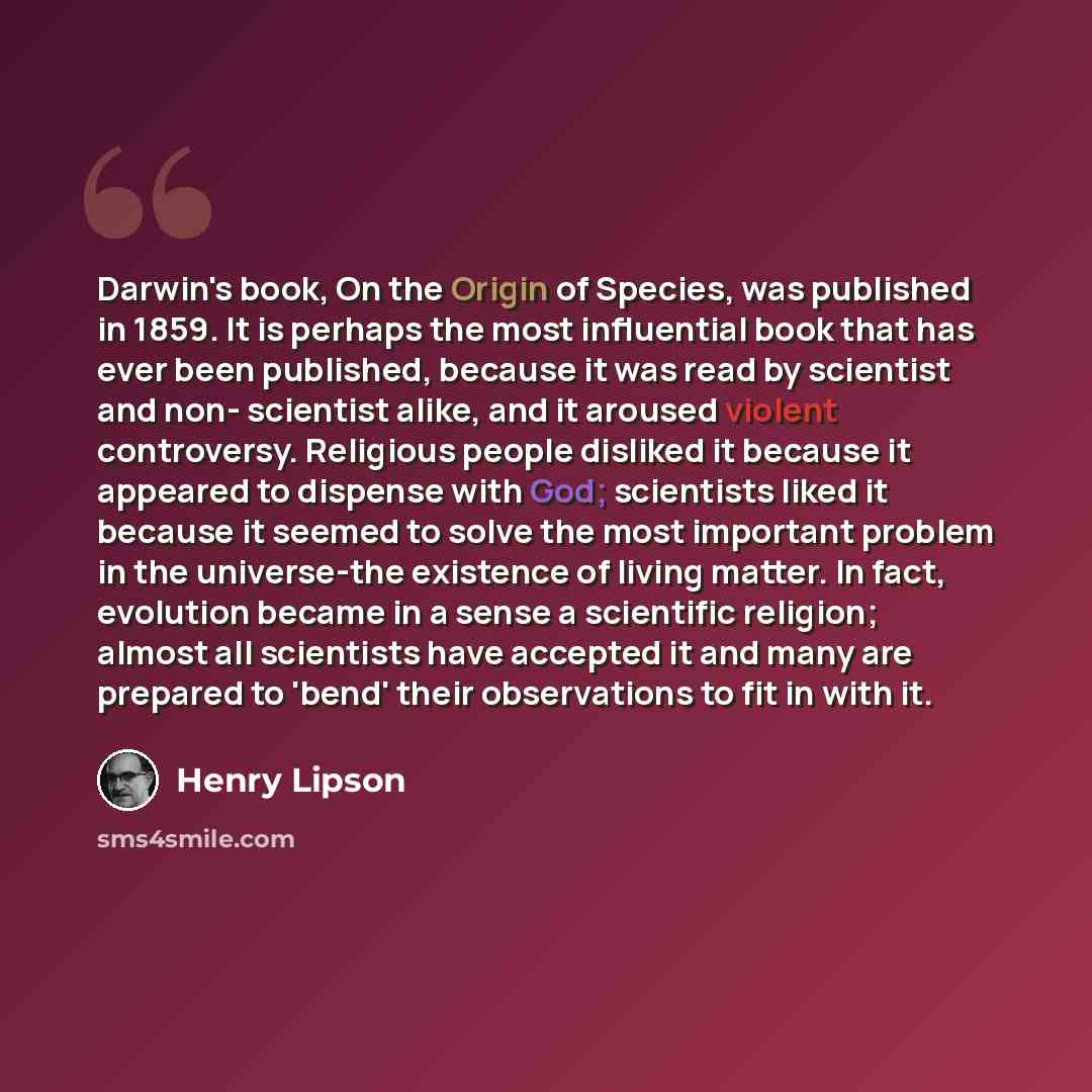 “Darwin's book, On the Origin of Species, was published in 1859. It is perhaps the most influential book that has ever been published, because it was read by scientist and non- scientist alike, and it aroused violent controversy. Religious people disliked it because it appeared to dispense with…” quote by Henry Lipson
