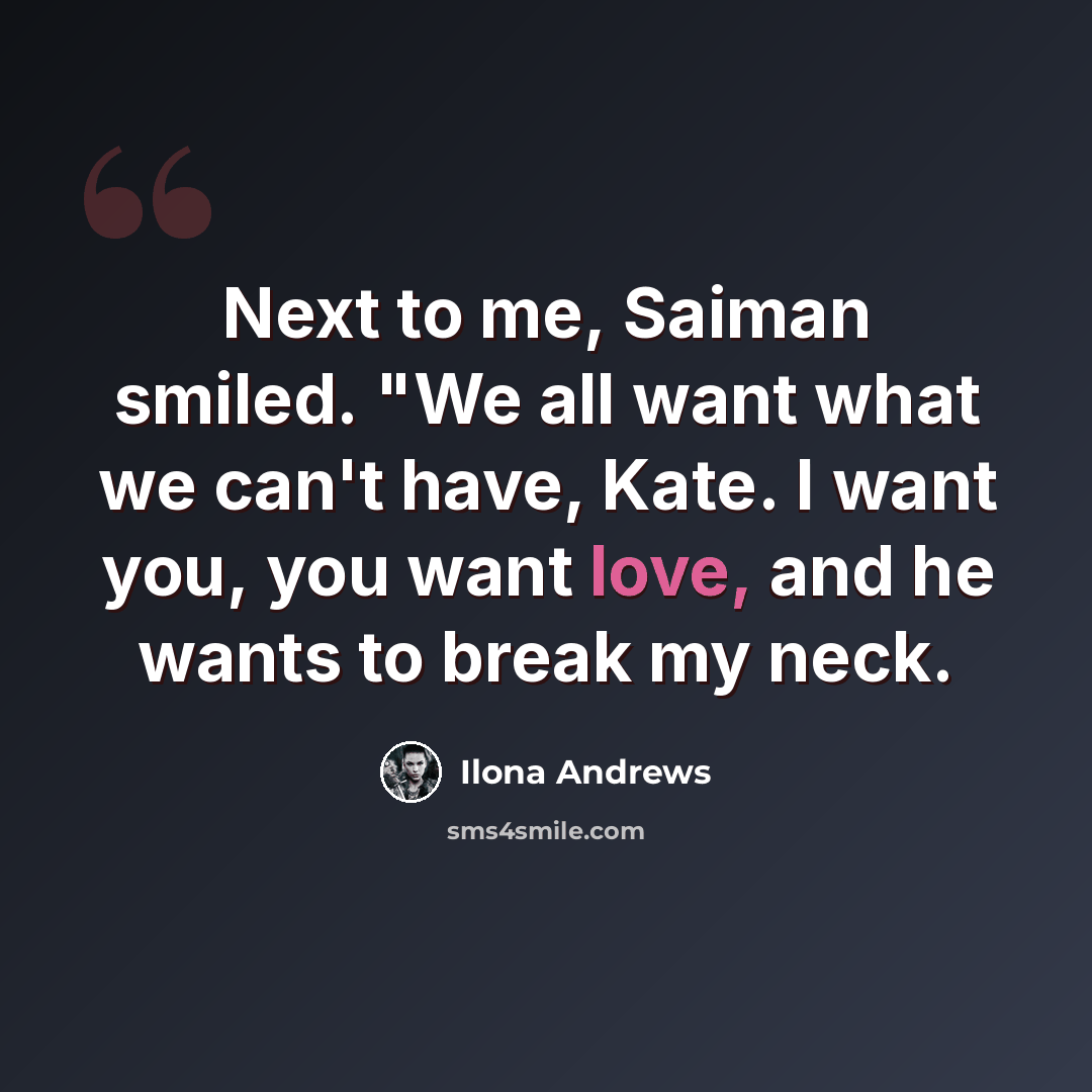 “Next to me, Saiman smiled. "We all want what we can't have, Kate. I want you, you want love, and he wants to break my neck.” quote by Ilona Andrews