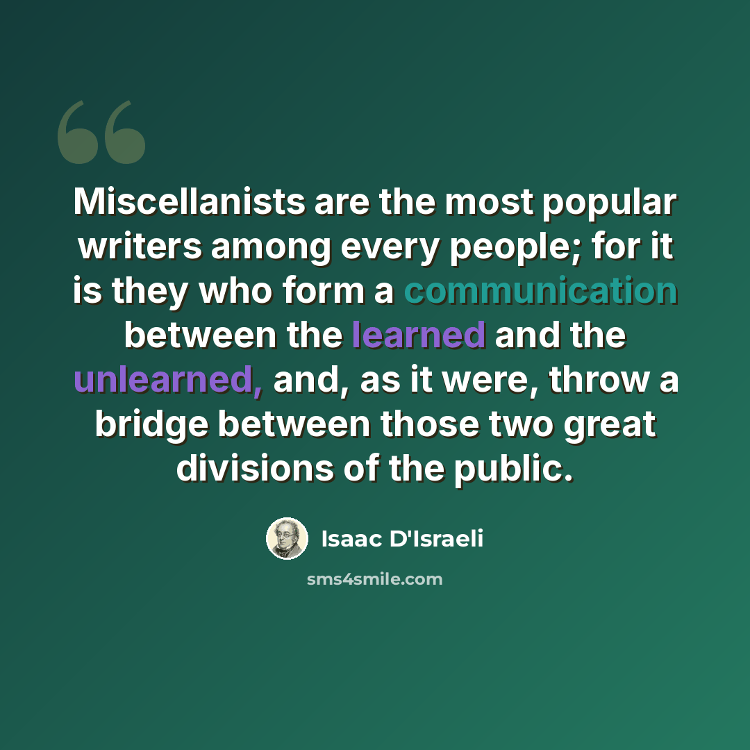 “Miscellanists are the most popular writers among every people; for it is they who form a communication between the learned and the unlearned, and, as it were, throw a bridge between those two great divisions of the public.” quote by Isaac D'Israeli