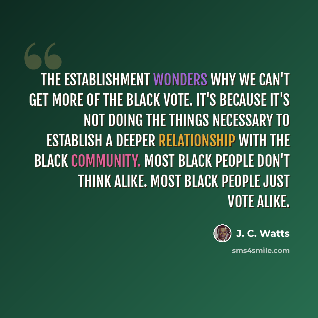 “The establishment wonders why we can't get more of the black vote. It's because it's not doing the things necessary to establish a deeper relationship with the black community. Most black people don't think alike. Most black people just vote alike.” quote by J. C. Watts