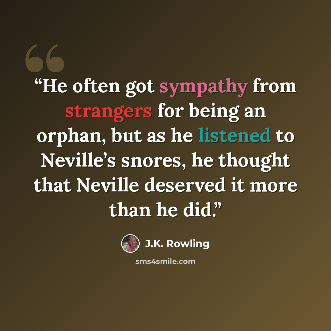 “He often got sympathy from strangers for being an orphan, but as he listened to Neville’s snores, he thought that Neville deserved it more than he did.” quote by J.K. Rowling