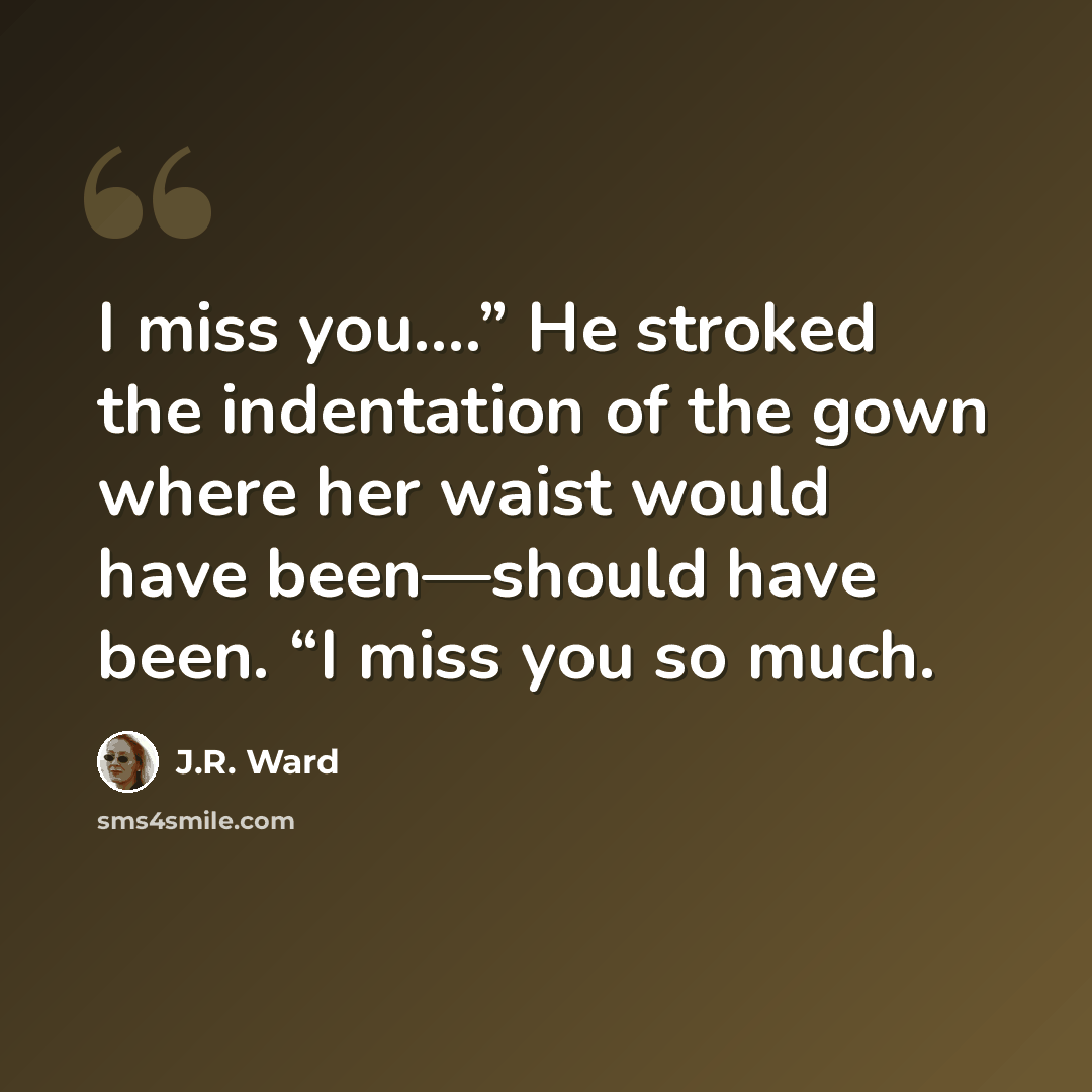 “I miss you.…” He stroked the indentation of the gown where her waist would have been—should have been. “I miss you so much.” quote by J.R. Ward