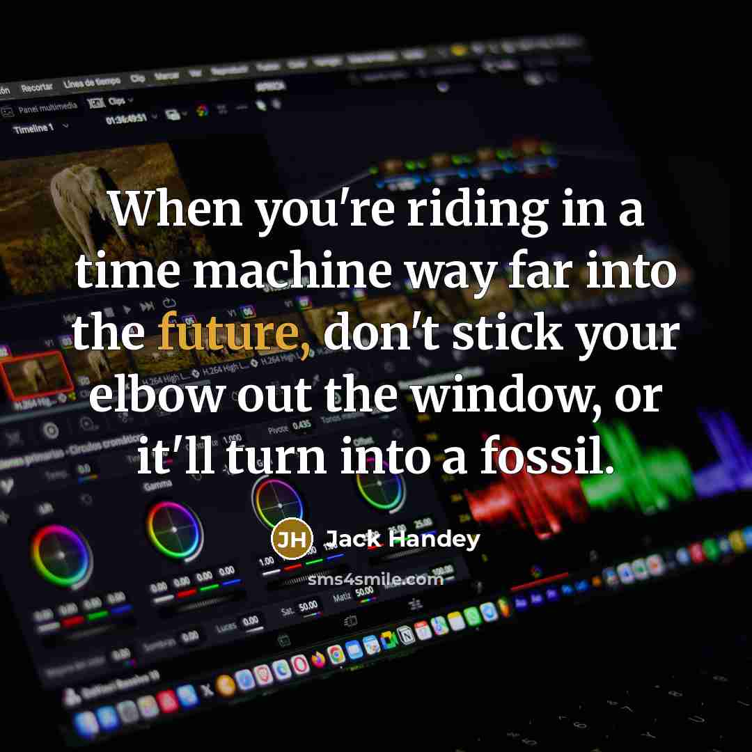 “When you're riding in a time machine way far into the future, don't stick your elbow out the window, or it'll turn into a fossil.” quote by Jack Handey