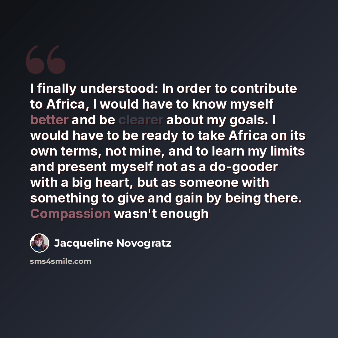 “I finally understood: In order to contribute to Africa, I would have to know myself better and be clearer about my goals. I would have to be ready to take Africa on its own terms, not mine, and to learn my limits and present myself not as a do-gooder with a big heart, but as someone with something…” quote by Jacqueline Novogratz