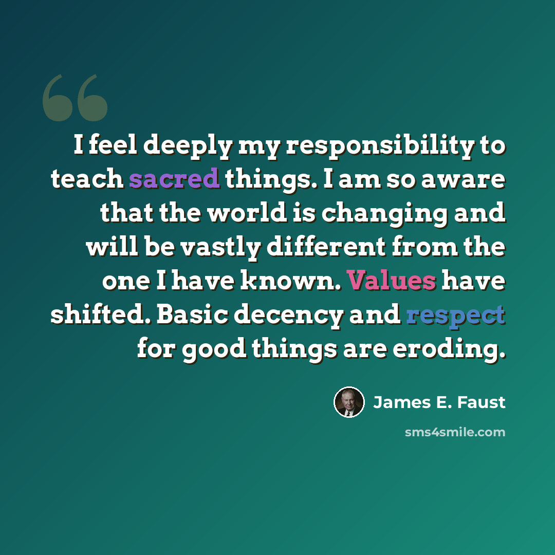 “I feel deeply my responsibility to teach sacred things. I am so aware that the world is changing and will be vastly different from the one I have known. Values have shifted. Basic decency and respect for good things are eroding.” quote by James E. Faust