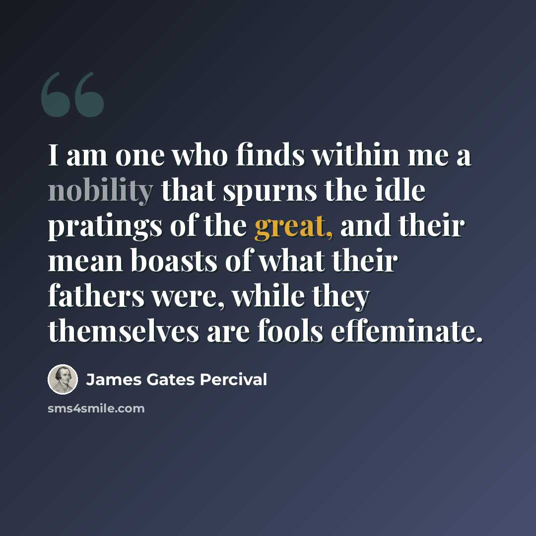 “I am one who finds within me a nobility that spurns the idle pratings of the great, and their mean boasts of what their fathers were, while they themselves are fools effeminate.” quote by James Gates Percival